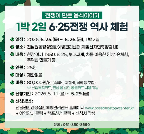전쟁이 만든 음식이야기 <br>1박2일 6·25전쟁 역사 체험 <br>일정: 2026. 6. 25.(목) ~ 6. 26.(금) 1박2일 <br>장소: 전남권환경성질환예방관리센터(제암산자연휴양림 내) <br>내용: 현장 여기 1950. 6. 25, 부대째개, 차를 이용한 명상, 숲체험, 주먹밥 만들기 등 <br>인원: 25명 <br>대상: 제한없음 <br>비용: 80,000원/인(숙박비, 체험비, 식비 등 포함) ※ 산림복지카드, 전남 꿈 실현 공생카드 사용 가능 <br>신청기간: 2026. 5. 11.(월) ~ 5. 22.(금) <br>신청방법: 전남권환경성질환예방관리센터 홈페이지(www.boseongatopycenter.kr) → 예약안내 클릭 → 캠프신청 클릭 → 신청서 작성 <br>문의: 061-850-8690