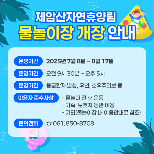제암산자연휴양림 물놀이장 개장 안내 <br>○ 운영기간: 2025년 7월 8일 ~ 8월 17일 <br>○ 운영시간: 오전 9시 30분 ~ 오후 5시 <br>○ 운영중지: 응급환자 발생, 우천, 호우주의보 등 <br>○ 이용자 준수사항 <br> - 물놀이 전 후 운동 <br> - 가족, 보호자 동반 이용 <br> - 기타(물놀이장 내 이용안내문 참조) <br>문의전화: ☎ 061)850-8708