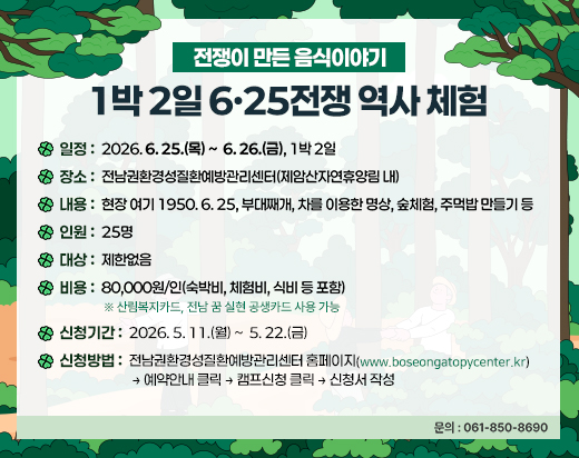 전쟁이 만든 음식이야기 <br>1박2일 6·25전쟁 역사 체험 <br>일정: 2026. 6. 25.(목) ~ 6. 26.(금) 1박2일 <br>장소: 전남권환경성질환예방관리센터(제암산자연휴양림 내) <br>내용: 현장 여기 1950. 6. 25, 부대째개, 차를 이용한 명상, 숲체험, 주먹밥 만들기 등 <br>인원: 25명 <br>대상: 제한없음 <br>비용: 80,000원/인(숙박비, 체험비, 식비 등 포함) ※ 산림복지카드, 전남 꿈 실현 공생카드 사용 가능 <br>신청기간: 2026. 5. 11.(월) ~ 5. 22.(금) <br>신청방법: 전남권환경성질환예방관리센터 홈페이지(www.boseongatopycenter.kr) → 예약안내 클릭 → 캠프신청 클릭 → 신청서 작성 <br>문의: 061-850-8690