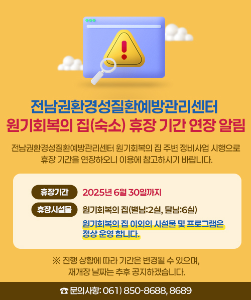 전남권환경성질환예방관리센터 원기회복의 집(숙소) 휴장 기간 연장 알림 <br>전남권환경성질환예방관리센터 원기회복의 집 주변 정비사업 시행으로 <br>휴장 기간을 연장하오니 이용에 참고하시기 바랍니다. <br>- 휴장 기 간: 2025년 6월 30일까지 <br>- 휴장 시설물: 원기회복의 집(별님:2실, 달님:6실) <br>- 원기회복의 집 이외의 시설물 및 프로그램은 정상 운영 합니다. <br>※ 진행 상황에 따라 기간은 변경될 수 있으며, 재개장 날짜는 추후 공지하겠습니다. <br> ☎ 문의사항: 061) 850-8688,8689